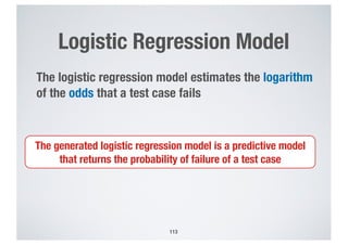 Logistic Regression Model
113
The logistic regression model estimates the logarithm
of the odds that a test case fails
The generated logistic regression model is a predictive model
that returns the probability of failure of a test case
 