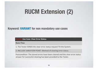RUCM Extension (2)
Keyword: VARIANT for non mandatory use cases
24
Variant Use Case: Clear Error Status
Basic Flow
1. The Tester SENDS the clear error status request TO the System.
2. INCLUDE VARIATION POINT: Method of clearing error status.
Postcondition: The stored errors have been cleared and the clear error status
answer for successful clearing has been provided to the Tester.
 
