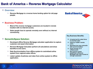 Bank of America – Reverse Mortgage Calculator Overview:  Reverse Mortgage is a reverse home lending option for old page people. Business Problem:   Most of the reverse mortgage customers are located in remote location with no internet access. Sales people have to operate remotely even without no internet connectivity. SemanticSpace Solution: Developed offline Reverse Mortgage calculator application to capture  customer and asset information Reverse Mortgage Calculator perform all calculations and show benefits to end users. Data Synchronization from offline system to centralized online system from regional sales offices. Latest update of policies and rates from online system to offline application. A handy tool for sales force to promote sales Used by 10,000+ remote users Seamless two way automatic data synchronization  Huge savings on IT infrastructure BoA gained market leadership in Reverse Mortgage with easy access to old age customers Key Business Benefits: 