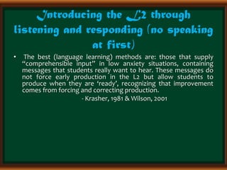 Introducing the L2 through
listening and responding (no speaking
at first)
• The best (language learning) methods are: those that supply
“comprehensible input” in low anxiety situations, containing
messages that students really want to hear. These messages do
not force early production in the L2 but allow students to
produce when they are ‘ready’, recognizing that improvement
comes from forcing and correcting production.
- Krasher, 1981 & Wilson, 2001
 