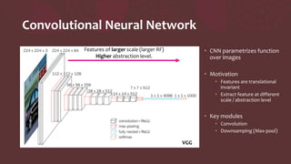 Convolutional Neural Network
• CNN parametrizes function
over images
• Motivation
• Features are translational
invariant
• Extract feature at different
scale / abstraction level
• Key modules
• Convolution
• Downsamping (Max-pool)
VGG
Features of larger scale (larger RF)
Higher abstraction level.
 