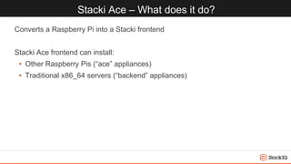Stacki Ace – What does it do?
Converts a Raspberry Pi into a Stacki frontend
Stacki Ace frontend can install:
• Other Raspberry Pis (“ace” appliances)
• Traditional x86_64 servers (“backend” appliances)
 