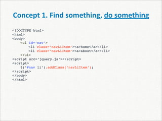 Concept 1. Find something, do something
<!DOCTYPE html>
<html>
<body>
    <ul id=‘nav’>
    
   <li class=‘navLiItem’><a>home</a></li>
    
   <li class=‘navLiItem’><a>about</a></li>
    </ul>
<script src=‘jquery.js’></script>
<script>

   $(‘#nav li’).addClass(‘navLiItem’);
</script>
</body>
</html>
 