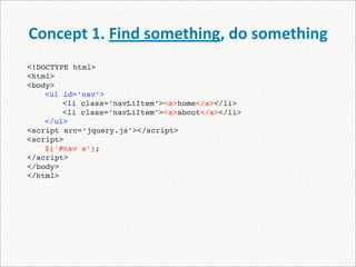 Concept 1. Find something, do something
<!DOCTYPE html>
<html>
<body>
    <ul id=‘nav’>
    
   <li class=‘navLiItem’><a>home</a></li>
    
   <li class=‘navLiItem’><a>about</a></li>
    </ul>
<script src=‘jquery.js’></script>
<script>

   $(‘#nav a’);
</script>
</body>
</html>
 