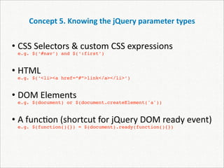 Concept 5. Knowing the jQuery parameter types


• CSS Selectors & custom CSS expressions 
 e.g. $(‘#nav’) and $(‘:first’)


• HTML 
 e.g. $(‘<li><a href=“#”>link</a></li>’)


• DOM Elements
 e.g. $(document) or $(document.createElement('a'))


• A func)on (shortcut for jQuery DOM ready event)
 e.g. $(function(){}) = $(document).ready(function(){})
 