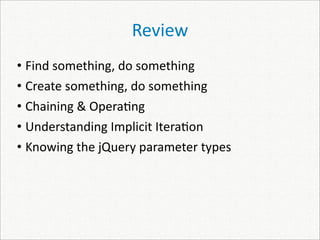 Review
• Find something, do something
• Create something, do something
• Chaining & Opera)ng
• Understanding Implicit Itera)on
• Knowing the jQuery parameter types
 