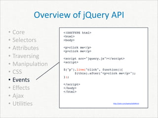 Overview of jQuery API
• Core          <!DOCTYPE html>
                <html>
• Selectors     <body>

• A]ributes     <p>click me</p>
                <p>click me</p>
• Traversing    <script src="jquery.js"></script>

• Manipula)on   <script>


• CSS
                $("p").live("click", function(){
                      $(this).after("<p>click me</p>");
                });
• Events
                </script>
• Eﬀects        </body>
                </html>
• Ajax
• U)li)es                                 h]p://jsbin.com/epeha/edit#html
 