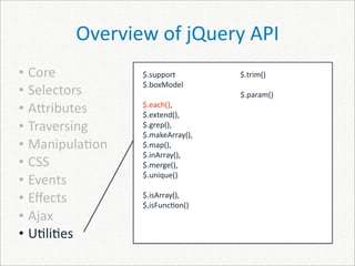 Overview of jQuery API
• Core          $.support         $.trim()
                $.boxModel
• Selectors                       $.param()
• A]ributes     $.each(), 
                $.extend(), 
• Traversing    $.grep(), 
                $.makeArray(), 
• Manipula)on   $.map(), 
                $.inArray(), 
• CSS           $.merge(), 
                $.unique()
• Events
• Eﬀects        $.isArray(), 
                $,isFunc)on()
• Ajax
• U)li)es
 