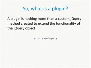 So, what is a plugin?
A plugin is nothing more than a custom jQuery 
method created to extend the func)onality of 
the jQuery object

                $(‘ul’).myPlugin()
 