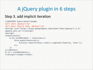 A jQuery plugin in 6 steps
Step 3. add implicit itera)on
<!DOCTYPE html><html><body>
<p>I hate jQuery!</p>
<p>I mean really hate jQuery!</p>
<script src="http://ajax.googleapis.com/ajax/libs/jquery/1.3.2/
jquery.min.js"></script>
<script>
(function($){
    $.fn.loveNotHate = function(){
        this.each(function(){
 
   
            $(this).text($(this).text().replace(/hate/g,'love'));
        });
    };
})(jQuery);
$('p').loveNotHate();
</script></body></html>
 