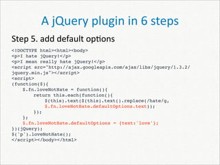 A jQuery plugin in 6 steps
Step 5. add default op)ons
<!DOCTYPE html><html><body>
<p>I hate jQuery!</p>
<p>I mean really hate jQuery!</p>
<script src="http://ajax.googleapis.com/ajax/libs/jquery/1.3.2/
jquery.min.js"></script>
<script>
(function($){
    $.fn.loveNotHate = function(){
        return this.each(function(){
 
    
            $(this).text($(this).text().replace(/hate/g,
            $.fn.loveNotHate.defaultOptions.text));
        });
    };
    $.fn.loveNotHate.defaultOptions = {text:'love'};
})(jQuery);
$('p').loveNotHate();
</script></body></html>
 