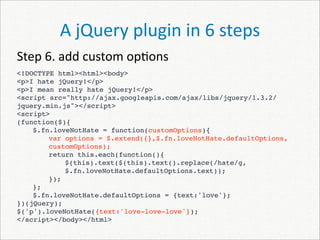 A jQuery plugin in 6 steps
Step 6. add custom op)ons
<!DOCTYPE html><html><body>
<p>I hate jQuery!</p>
<p>I mean really hate jQuery!</p>
<script src="http://ajax.googleapis.com/ajax/libs/jquery/1.3.2/
jquery.min.js"></script>
<script>
(function($){
    $.fn.loveNotHate = function(customOptions){
        var options = $.extend({},$.fn.loveNotHate.defaultOptions,
        customOptions);
        return this.each(function(){
 
    
            $(this).text($(this).text().replace(/hate/g,
            $.fn.loveNotHate.defaultOptions.text));
        });
    };
    $.fn.loveNotHate.defaultOptions = {text:'love'};
})(jQuery);
$('p').loveNotHate({text:'love-love-love'});
</script></body></html>
 