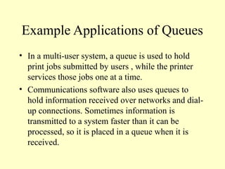 Example Applications of Queues
• In a multi-user system, a queue is used to hold
print jobs submitted by users , while the printer
services those jobs one at a time.
• Communications software also uses queues to
hold information received over networks and dial-
up connections. Sometimes information is
transmitted to a system faster than it can be
processed, so it is placed in a queue when it is
received.
 