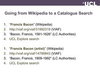 Going from Wikipedia to a Catalogue Search
1. “Francis Bacon” (Wikipedia)
2. http://viaf.org/viaf/31992319 (VIAF)
3. “Bacon, Francis, 1561-1626” (LC Authorities)
4. UCL Explore search
1. “Francis Bacon (artist)” (Wikipedia)
2. http://viaf.org/viaf/14789843 (VIAF)
3. “Bacon, Francis, 1909-1992” (LC Authorities)
4. UCL Explore search
 