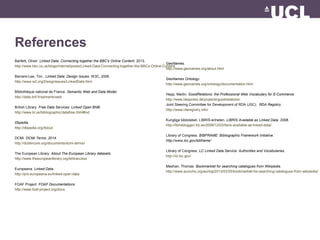 References
Bartlett, Oliver. Linked Data: Connecting together the BBC's Online Content. 2013.
http://www.bbc.co.uk/blogs/internet/posts/Linked-Data-Connecting-together-the-BBCs-Online-Content
Berners-Lee, Tim., Linked Data: Design Issues. W3C, 2006.
http://www.w3.org/DesignIssues/LinkedData.html
Bibliothèque national de France. Semantic Web and Data Model.
http://data.bnf.fr/semanticweb
British Library. Free Data Services. Linked Open BNB.
http://www.bl.uk/bibliographic/datafree.html#lod
Dbpedia.
http://dbpedia.org/About
DCMI. DCMI Terms. 2014.
http://dublincore.org/documents/dcmi-terms/
The European Library. About The European Library datasets.
http://www.theeuropeanlibrary.org/tel4/access
Europeana. Linked Data.
http://pro.europeana.eu/linked-open-data
FOAF Project. FOAF Documentations.
http://www.foaf-project.org/docs
GeoNames.
http://www.geonames.org/about.html
GeoNames Ontology.
http://www.geonames.org/ontology/documentation.html
Hepp, Martin. GoodRelations: the Professional Web Vocabulary for E-Commerce.
http://www.heppnetz.de/projects/goodrelations/
Joint Steering Committee for Development of RDA (JSC). RDA Registry.
http://www.rdaregistry.info/
Kungliga biblioteket. LIBRIS-enheten. LIBRIS Available as Linked Data. 2008.
http://librisbloggen.kb.se/2008/12/03/libris-available-as-linked-data/
Library of Congress. BIBFRAME: Bibliographic Framework Initiative.
http://www.loc.gov/bibframe/
Library of Congress. LC Linked Data Service: Authorities and Vocabularies.
http://id.loc.gov/
Meehan, Thomas. Bookmarklet for searching catalogues from Wikipedia.
http://www.aurochs.org/aurlog/2013/03/25/bookmarklet-for-searching-catalogues-from-wikipedia/
 