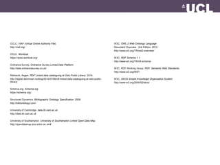 OCLC. VIAF (Virtual Online Authority File).
http://viaf.org/
OCLC. Worldcat.
https://www.worldcat.org/
Ordnance Survey. Ordnance Survey Linked Data Platform.
http://data.ordnancesurvey.co.uk/
Rekkavik, Asgeir. RDF Linked data cataloguing at Oslo Public Library. 2014.
http://digital.deichman.no/blog/2014/07/06/rdf-linked-data-cataloguing-at-oslo-public-
library/
Schema.org. Schema.org.
https://schema.org/
Structured Dynamics. Bibliographic Ontology Specification. 2009.
http://bibliontology.com/
University of Cambridge. data.lib.cam.ac.uk.
http://data.lib.cam.ac.uk
University of Southampton. University of Southampton Linked Open Data Map.
http://opendatamap.ecs.soton.ac.uk/#
W3C. OWL 2 Web Ontology Language
Document Overview . 2nd Edition. 2012.
http://www.w3.org/TR/owl2-overview/
W3C. RDF Schema 1.1.
http://www.w3.org/TR/rdf-schema/
W3C. RDF Working Group. RDF: Semantic Web Standards..
http://www.w3.org/RDF/
W3C. SKOS Simple Knowledge Organization System.
http://www.w3.org/2004/02/skos/
 