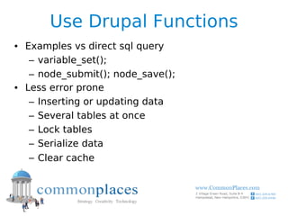 Use Drupal Functions
• Examples vs direct sql query
   – variable_set();
   – node_submit(); node_save();
• Less error prone
   – Inserting or updating data
   – Several tables at once
   – Lock tables
   – Serialize data
   – Clear cache
 