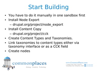 Start Building
• You have to do it manually in one sandbox first
• Install Node Export
   – drupal.org/project/node_export
• Install Content Copy
   – drupal.org/project/cck
• Create Content Types and Taxonomies.
• Link taxonomies to content types either via
  taxonomy interface or as a CCK field
• Create nodes
 