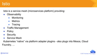 © 2017 Kumulus Technologies@rstarmer
Istio
Istio is a service mesh (microservices platform) providing:
● Observability
● Monitoring
● Metrics
● Tracing
● Traffic Management
● Policy
● Security
● Service Mesh
Kubernetes “native” via platform adapter plugins - also plugs into Mesos, Cloud
Foundry, …
 