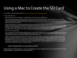 Using a Mac to Create the SD Card
Use Stuffit to unzip the download file (http://www.stuffit.com/mac-expander.html)

To set up the SD card:
• Insert the SD card into a card reader. I used the built-in card reader on my MacBook Air.
• The card should show up in the Finder. Run Disk Utility (from the Applications/Utilities folder), find the SD card on the left,
  select the volume associated with that device, and then click on the "Unmount" button. This unmounts the volume but leaves
  the card connected we can blast it with the disk image. Do not click on the “Eject” button as this will also disconnect the card,
  and we won’t be able to talk to it.
• Now we need to figure out the low-level (BSD) name to use to access the SD card. In Disk Utility, click on the item for the card
  reader and then click on the Info button at the top of the window. In the resulting window, you should see a line with the "disk
  identifier". On the MacBook Air it's "disk2", on the Mac Pro it's "disk5". Note that you want the disk identifier of the card, not
  the name of the volume (partition) on the card, which is generally something like “disk2s1”. If you get a volume device name,
  you need to click on the parent item, which is typically the name of the card reader, then choose Info.
• Run the Terminal application
• “cd” to the directory with the file decoded from the zip. If you haven't used the command line before and have no idea what I'm
  talking about, you can just move the SrsRaspPiDemo2.img file to your home folder, the folder the OS creates with your login
  name and holds all of your other folders, like Documents and Downloads.
• Finally, we're going the use the dd command to transfer the image onto the card. A note of caution: this lets you blast data
  directly onto a drive, INSTANTLY destroying any data already there. That's a good thing, it's what we want to do, BUT if you
  get the wrong BSD name or do something stupid like swap the arguments, you can COMPLETELY trash your valuable data.
  BE CAREFUL!!! If you've done the steps above correctly, type the command below, replacing <diskX> with the disk identifier
  you found in the step above. The "if" argument means "input file" and "of" means "output file" so the command above says
  input the disk image file and output to the card reader.


      • dd if=SrsRaspPiDemo2.img of=/dev/<diskX>
The transfer will take about 2 -3 hours depending on your system, this is normal and there is very
little feedback – good time for having dinner!
 