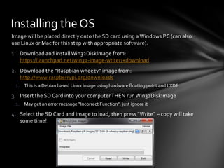 Installing the OS
Image will be placed directly onto the SD card using a Windows PC (can also
use Linux or Mac for this step with appropriate software).
1. Download and install Win32DiskImage from:
   https://launchpad.net/win32-image-writer/+download
2. Download the “Raspbian wheezy” image from:
   http://www.raspberrypi.org/downloads
 1. This is a Debian based Linux image using hardware floating point and LXDE

3. Insert the SD Card into your computer THEN run Win32DiskImage
 1. May get an error message “Incorrect Function”, just ignore it

4. Select the SD Card and image to load, then press “Write” – copy will take
   some time!
 