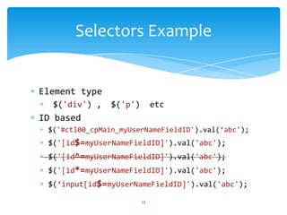 Element type
$('div') , $('p') etc
ID based
$('#ctl00_cpMain_myUserNameFieldID').val(‘abc');
$('[id$=myUserNameFieldID]').val('abc');
$('[id^=myUserNameFieldID]').val('abc');
$('[id*=myUserNameFieldID]').val('abc');
$(‘input[id$=myUserNameFieldID]').val('abc');
Selectors Example
33
 