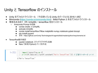 Unity と Tensorflow のインストール
● Unity をデフォルトでインストール （今回使っている Unity のバージョンは 2018.1.0f2）
● Miniconda (https://conda.io/miniconda.html) 64bit Python 3 系をデフォルトでインストール
● 環境名を決めて（例: UnityML）tensorflow 他をインストール
○ Anaconda Prompt を起動
■ conda create -n UnityML
■ activate UnityML
■ conda install tensorflow Pillow matplotlib numpy notebook pytest docopt
■ pip install pyyaml
■ 参照：https://github.com/Unity-Technologies/ml-agents/blob/master/python/requirements.txt
● Tensorflow動作確認
■ jupyter-notebook コマンドでブラウザに起動
■ New で新規 Python3 ページを作成
 