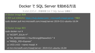 13
Docker で SQL Server を始める⽅法
# Docker Image 取得
# 何が pull 出来るかは https://hub.docker.com/_/microsoft-mssql-server で確認
sudo docker pull mcr.microsoft.com/mssql/server:2019-CU1-ubuntu-16.04
# Docker Image 実⾏
sudo docker run ¥
-e "ACCEPT_EULA=Y”
-e "SA_PASSWORD=<YourStrong@Passw0rd>" ¥
-e “MSSQL_PID=Express”
-p 1433:1433 --name mssql1 ¥
-d mcr.microsoft.com/mssql/server: 2019-CU1-ubuntu-16.04
たったの 2コマンド 、所要時間 5分 で SQL Server を構築︕
 