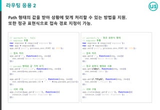 라우팅 응용 2
Path 형태의 값을 받아 상황에 맞게 처리할 수 있는 방법을 지원.
또한 정규 표현식으로 접속 경로 지정이 가능.
// server5.js – 정규 표현식 형태
// express 호출
var express = require('express');
var app = express();
app.set('port', process.env.PORT || 3000);
// 접속 처리
app.get('/', function(req, res){
res.send('Hello World2');
});
// 정규 표현식 형태로 사용
app.get(/abc/, function(req, res){
res.send('/abc/');
});
app.get(/.*fly$/, function(req, res){
res.send('/.*fly$/');
});
// 서버 구동
app.listen(app.get('port'), function(){
console.log('Server Started!');
});
// server4.js – Path
// express 호출
var express = require('express');
var app = express();
app.set('port', process.env.PORT || 3000);
// 접속 처리
app.get('/', function(req, res){
res.send('Hello World1');
});
// params 형태로 값 가져 오기
app.get('/test/:id', function(req, res){
res.send(req.params.id);
});
app.get('/test/:id/:project', function(req, res){
res.send(req.params.id + ' / ' +req.params.project);
});
// 서버 구동
app.listen(app.get('port'), function(){
console.log('Server Started!');
});
 
