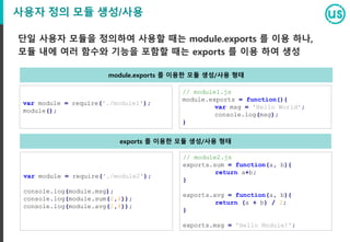 사용자 정의 모듈 생성/사용
단일 사용자 모듈을 정의하여 사용할 때는 module.exports 를 이용 하나,
모듈 내에 여러 함수와 기능을 포함할 때는 exports 를 이용 하여 생성
var module = require('./module1');
module();
// module1.js
module.exports = function(){
var msg = 'Hello World';
console.log(msg);
}
var module = require('./module2');
console.log(module.msg);
console.log(module.sum(2,4));
console.log(module.avg(2,4));
// module2.js
exports.sum = function(a, b){
return a+b;
}
exports.avg = function(a, b){
return (a + b) / 2;
}
exports.msg = 'Hello Module!';
module.exports 를 이용한 모듈 생성/사용 형태
exports 를 이용한 모듈 생성/사용 형태
 