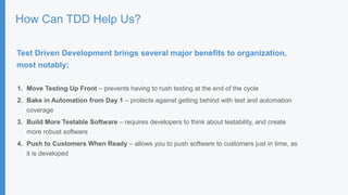 How Can TDD Help Us?
Test Driven Development brings several major benefits to organization,
most notably:
1. Move Testing Up Front – prevents having to rush testing at the end of the cycle
2. Bake in Automation from Day 1 – protects against getting behind with test and automation
coverage
3. Build More Testable Software – requires developers to think about testability, and create
more robust software
4. Push to Customers When Ready – allows you to push software to customers just in time, as
it is developed
 