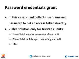 @alvaro_sanchez
Password credentials grant
● In this case, client collects username and
password to get an access token directly.
● Viable solution only for trusted clients:
○ The official website consumer of your API.
○ The official mobile app consuming your API.
○ Etc.
 