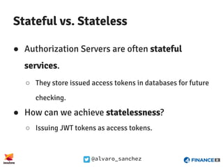 @alvaro_sanchez
Stateful vs. Stateless
● Authorization Servers are often stateful
services.
○ They store issued access tokens in databases for future
checking.
● How can we achieve statelessness?
○ Issuing JWT tokens as access tokens.
 