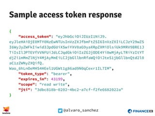 @alvaro_sanchez
Sample access token response
{
"access_token": "eyJhbGciOiJIUzI1NiJ9.
eyJleHAiOjE0MTY0NzEwNTUsInVzZXJfbmFtZSI6InVzZXIiLCJzY29wZS
I6WyJyZWFkIiwid3JpdGUiXSwiYXV0aG9yaXRpZXMiOlsiUk9MRV9BRE1J
TiIsIlJPTEVfVVNFUiJdLCJqdGkiOiIzZGJjODE4Yi0wMjAyLTRiYzItYT
djZi1mMmZlNjY4MjAyMmEiLCJjbGllbnRfaWQiOiJteS1jbGllbnQtd2l0
aC1zZWNyZXQifQ.
Wao_6hLnOeMHS4HEel1UGWt1g86ad9N0qCexr1IL7IM",
"token_type": "bearer",
"expires_in": 43199,
"scope": "read write",
"jti": "3dbc818b-0202-4bc2-a7cf-f2fe6682022a"
}
 