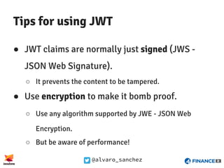 @alvaro_sanchez
Tips for using JWT
● JWT claims are normally just signed (JWS -
JSON Web Signature).
○ It prevents the content to be tampered.
● Use encryption to make it bomb proof.
○ Use any algorithm supported by JWE - JSON Web
Encryption.
○ But be aware of performance!
 