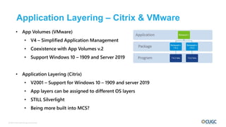 © 2017 Citrix User Group Community
Application Layering – Citrix & VMware
• App Volumes (VMware)
• V4 – Simplified Application Management
• Coexistence with App Volumes v.2
• Support Windows 10 – 1909 and Server 2019
• Application Layering (Citrix)
• V2001 – Support for Windows 10 – 1909 and server 2019
• App layers can be assigned to different OS layers
• STILL Silverlight
• Being more built into MCS?
 
