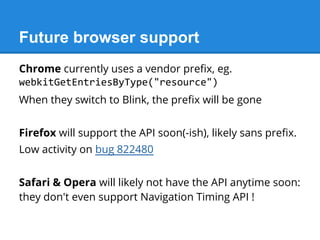 Chrome currently uses a vendor prefix, eg.
webkitGetEntriesByType("resource")
When they switch to Blink, the prefix will be gone
Firefox will support the API soon(-ish), likely sans prefix.
Low activity on bug 822480
Safari & Opera will likely not have the API anytime soon:
they don't even support Navigation Timing API !
Future browser support
 