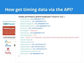 How get timing data via the API?
window.performance.getEntriesByType("resource")[1] {
connectEnd: 298.0000000097789
connectStart: 298.0000000097789
domainLookupEnd: 298.0000000097789
domainLookupStart: 298.0000000097789
duration: 682.9999999608845
entryType: "resource"
fetchStart: 298.0000000097789
initiatorType: "css"
name: "http://st.cdnplanet.com/static/fonts/amaranth-bold-webfont.woff"
redirectEnd: 0
redirectStart: 0
requestStart: 946.9999999962747
responseEnd: 980.9999999706633
responseStart: 962.9999999962747
secureConnectionStart: 0
startTime: 298.0000000097789
}
 