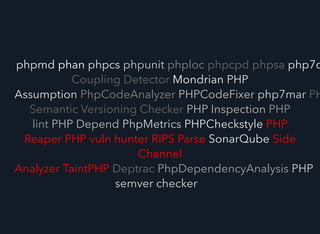phpmd phan phpcs phpunit phploc phpcpd phpsa php7c
Coupling Detector Mondrian PHP
Assumption PhpCodeAnalyzer PHPCodeFixer php7mar PH
Semantic Versioning Checker PHP Inspection PHP
lint PHP Depend PhpMetrics PHPCheckstyle PHP
Reaper PHP vuln hunter RIPS Parse SonarQube Side
Channel
Analyzer TaintPHP Deptrac PhpDependencyAnalysis PHP
semver checker
 