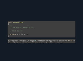 class ContentType
{
/**
* The fields, keyed by ID.
*
* @var object
*/
private $fields = [];
}
src/Delivery/ContentType.php:34 PhanTypeMismatchProperty Assigning array to
property but contentfuldeliverycontenttype::fields is object
 