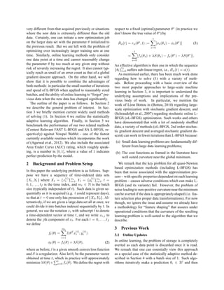 very different from that acquired previously or situations      respect to a ﬁxed (optimal) parameter θ∗ (in practice we
where the new data is extremely different than the old          don’t know the true value of θ∗ ) by
data. Certainly, one can initiate a new optimization job                                      t
on the larger data set with the parameter θ initialized to        Rφ (t) = rφ (θ∗ , t) :=         [φs (θs ) − φs (θ∗ )]     (3)
the previous result. But we are left with the problem of                                    s=0
optimizing over increasingly larger training sets at one                      t
time. Similarly, online learning methods only consider                   =         [fs (θs ) + λS(θs ) − fs (θ∗ ) − λS(θ∗ )].
one data point at a time and cannot reasonably change                        s=0
the parameter θ by too much at any given step without           An effective algorithm is then one in which the sequence
risk of severely increasing the regret. It also cannot typ-          tf
                                                                {θt }t=0 suffers sub-linear regret, i.e., Rφ (t) = o(t).
ically reach as small of an error count as that of a global        As mentioned earlier, there has been much work done
gradient descent approach. On the other hand, we will           regarding how to solve (1) with a variety of meth-
show that it is possible to combine the advantages of           ods. Before proceeding with a basic overview of the
both methods: in particular the small number of iterations      two most popular approaches to large-scale machine
and speed of L-BFGS when applied to reasonably sized            learning in Section 3, it is important to understand the
batches, and the ability of online learning to “forget” pre-    underlying assumptions and implications of the pre-
vious data when the new data has changed signiﬁcantly.          vious body of work. In particular, we mention the
   The outline of the paper is as follows. In Section 2         work of L´ on Bottou in (Bottou, 2010) regarding large-
                                                                           e
we describe the general problem of interest. In Sec-            scale optimization with stochastic gradient descent, and
tion 3 we brieﬂy mention current widely used methods            (Schraudolph et al., 2007) regarding stochastic online L-
of solving (1). In Section 4 we outline the statistically       BFGS (oL-BFGS) optimization. Such works and others
adaptive learning algorithm. Finally, in Section 5 we           have demonstrated that with a lot of randomly shufﬂed
benchmark the performance of our two related methods            data, a variety of methods (oL-BFGS, 2nd order stochas-
(Context Relevant FAST L-BFGS and SA L-BFGS, re-                tic gradient descent and averaged stochastic gradient de-
spectively) against Vowpal Wabbit - one of the fastest          scent) can work in fewer iterations than L-BFGS because:
currently available routines which incorporates the work
of (Agarwal et al., 2012). We also include the associated        (a) Small data learning problems are fundamentally dif-
Area Under Curve (AUC) rating, which roughly speak-                  ferent from large data learning problems;
ing, is a number in [0, 1], where a value of 1 indicates        (b) The cost functions as framed in the literature have
perfect prediction by the model.                                    well suited curvature near the global minimum.
2 Background and Problem Setup                                     We remark that the key problem for all quasi-Newton
                                                                based optimization methods (including L-BFGS) has
In this paper the underlying problem is as follows. Sup-        been that noise associated with the approximation pro-
pose we have a sequence of time-indexed data sets               cess – with speciﬁc properties dependent on each learning
                                (i)             (i)
{Xt , Yt } where Xt = {xt }mt , Yt = {yt }mt , t =
                                    i=1              i=1        problem – causes adverse conditions which can make L-
0, 1, . . . , tf is the time index, and mt ∈ N is the batch     BFGS (and its variants) fail. However, the problem of
size (typically independent of t). Such data is given se-       noise leading to non-positive curvature near the minimum
quentially as it is acquired (e.g. t could represent days),     can be averted if the data is appropriately shaped (i.e. fea-
so that at t = 0 one only has possession of {X0 , Y0 }. Al-     ture selection plus proper data transformations). For now
ternatively, if we are given a large data set all at once, we   though, we ignore the issue and assume we already have
could divide it into batches indexed sequentially by t. In      a methodology for “feature shaping” that assures under
general, we use the notation xt with subscript t to denote      operational conditions that the curvature of the resulting
a time-dependent vector at time t, and we write xt,j to         learning problem is well-suited to the algorithm that we
denote the jth component of xt . For each t = 0, . . . , tf     describe.
we deﬁne
                           mt                                   3 Previous Work
                                      (i)   (i)
                ft (θ) =         l(θT xt ; yt )
                                                                3.1 Online Updates
                           i=1
               φt (θ) = ft (θ) + λS(θ),                  (2)    In online learning, the problem of storage is completely
                                                                averted as each data point is discarded once it is read.
where as before, l is a given smooth convex loss function       We remark that one can essentially view this approach
and S is a regularizer. Also let θt be the parameter vector     as a special case of the statistically adaptive method de-
obtained at time t, which in practice will approximately        scribed in Section 4 with a batch size of 1. Such algo-
                       t
minimize λS(θ)+ s=0 fs (θ). We deﬁne the regret with            rithms iteratively make a prediction θt ∈ Rl and then
 