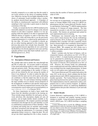 tistically compared so as to make sure that the model is       mention that the number of features generated is on the
not overly sensitive to the choice of sampling distribu-       order of 1000.
tion. Otherwise, having θ be too highly dependent on the
choice of subsample would invalidate using a stochas-          5.2 Model 1 Results
tic gradient descent-based approach. A bi-product of           For our ﬁrst set of experiments, we compare the perfor-
this ability to simultaneously experiment with different       mance of Vowpal Wabbit (VW) using its L-BFGS im-
samplings is that it provides a quick means to check the       plementation and the Context Relevant Flexible Analyt-
consistency of the data.                                       ics and Statistics TechnologyTM L-BFGS implementation
   Finally, we remark that the SA L-BFGS method can be         running on 10 Amazon m1.xlarge instances. The time
reasonably adapted to account for changes in the selected      measured (in seconds) is only the time required to train
features as new data is acquired. Indeed, it is very ap-       the models. The features are generated and cached for
pealing within the industry to be able to experiment with      each implementation prior to training.
different choices of features in order to ﬁnd those that          Performance was measured using the Area Under
matter most, while still being able to use the previously      Curve (AUC) metric because this was the methodology
computed parameters θt to speed up the optimization on         used in (Tencent, 2012). In short, the AUC is equal to the
the new data. Of course, it is possible to directly ap-        probability that a classiﬁer will rank a randomly chosen
ply an online learning approach in this situation, since       positive instance higher than a randomly chosen negative
previous data points have already been discarded. But          one. More precisely, it is computed via Algorithm 3 in
typical gradient descent algorithms do not a priori have       (Fawcett, 2004). We compute our AUC results over a
the ﬂexibility to be directly applied in such cases and they   portion of the public section of the test set that has about
typically perform worse than batch methods such as L-          2 million examples.
BFGS(Agarwal et al., 2012).                                       Model 1 includes only the basic id features, with no
                                                               conjunction features, and achieves an AUC of 0.748 as
5 Experiments                                                  shown in Table 1. A simple baseline performance, which
                                                               can be generated by predicting the mean ctr for each
5.1 Description of Dataset and Features
                                                               ad id would perform at approximately an AUC of 0.71.
We consider data used to predict the click-through-rate        The winner of (Tencent, 2012) performed at an AUC of
(pCTR) of online ads. An accurate model is necessary           0.80. However, the winning model was substantially
in the search advertising market in order to appropriately     more complicated and used many additional features that
rank ads and price clicks. The data contains 11 variables      were excluded from this simple demonstration. In future
and 1 output, corresponding to the number of times a           work, we will explore more sophisticated feature sets.
given ad was clicked by the user among the number of              The Context Relevant and VW models both achieve the
times it was displayed. In order to reduce the data size,      same AUC on the test set, which validates that the basic
instances with the same user id, ad id, query, and setting     gradient descent and L-BFGS implementations are func-
are combined, so that the output may take on any posi-         tionally equivalent. The Context Relevant model com-
tive integer value. For each instance (training example),      pletes learning between four and ﬁve times more quickly.
the input variables serve to classify various properties of    Our implementation is heavily optimized to reduce com-
the ad displayed, in addition to the speciﬁc search query      putation time as well as memory footprint. In addition,
entered. This data was acquired from sessions of the Ten-      our implementation utilizes an underlying MapReduce
cent proprietary search engine and was posted publicly on      implementation that provides robustness to job and node
www.kddcup.2012.org (Tencent, 2012).                           failures1 .
   For these experiments we build a basic model that
learns from the identiﬁers provided in the training set.       5.3 Model 2 Results
These include unique identiﬁers for each query, ad, key-       Context Relevant’s implementation of SA L-BFGS is
word, advertiser, title, description, display url, user, ad    designed to accelerate and simplify learning iterative
position, and ad depth (further details available in the       changes to models. Using information gleaned from the
KDD documentation). We compute a position and depth            initial L-BFGS pass, SA L-BFGS develops a sampling
normalized click through rate for each identiﬁer, as well
                                                                   1
as combinations (conjunctions) of these identiﬁers. Then             Context Relevant had to re-write the AllReduce network
at training and testing time we annotate each example          implementation to add error checking so that the AllReduce sys-
with these normalized click through rates. Additionally,       tem was robust to errors that were encountered during normal
                                                               execution of experiments on Amazon’s EC2 systems. Without
before running the optimization, it is necessary to build      these changes, we could not keep AllReduce from hanging dur-
appropriate feature vectors (i.e. shape the data). We will     ing the experiments. There is no graceful recovery from the loss
not go into detail regarding how this is done, except to       of a single node.
 