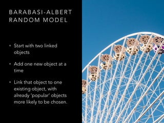 B A R A B A S I - A L B E R T
R A N D O M M O D E L
• Start with two linked
objects
• Add one new object at a
time
• Link that object to one
existing object, with
already ‘popular’ objects
more likely to be chosen.
 