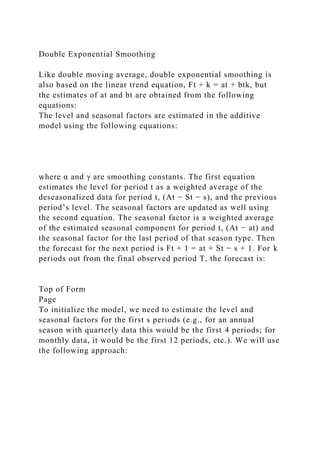 Double Exponential Smoothing
Like double moving average, double exponential smoothing is
also based on the linear trend equation, Ft + k = at + btk, but
the estimates of at and bt are obtained from the following
equations:
The level and seasonal factors are estimated in the additive
model using the following equations:
where α and γ are smoothing constants. The first equation
estimates the level for period t as a weighted average of the
deseasonalized data for period t, (At − St − s), and the previous
period’s level. The seasonal factors are updated as well using
the second equation. The seasonal factor is a weighted average
of the estimated seasonal component for period t, (At − at) and
the seasonal factor for the last period of that season type. Then
the forecast for the next period is Ft + 1 = at + St − s + 1. For k
periods out from the final observed period T, the forecast is:
Top of Form
Page
To initialize the model, we need to estimate the level and
seasonal factors for the first s periods (e.g., for an annual
season with quarterly data this would be the first 4 periods; for
monthly data, it would be the first 12 periods, etc.). We will use
the following approach:
 
