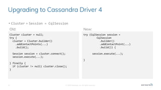 Upgrading to Cassandra Driver 4
• Cluster + Session = CqlSession
© 2020 Datastax, Inc. All rights reserved.12
Cluster cluster = null;
try {
cluster = Cluster.builder()
.addContactPoints(...)
.build();
Session session = cluster.connect();
session.execute(...);
} finally {
if (cluster != null) cluster.close();
}
try (CqlSession session =
CqlSession
.builder()
.addContactPoint(...)
.build()) {
session.execute(...);
}
Old: New:
 