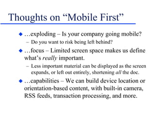 Thoughts on “Mobile First”
 …exploding – Is your company going mobile?
– Do you want to risk being left behind?
 …focus – Limited screen space makes us define
what’s really important.
– Less important material can be displayed as the screen
expands, or left out entirely, shortening all the doc.
 …capabilities – We can build device location or
orientation-based content, with built-in camera,
RSS feeds, transaction processing, and more.
 