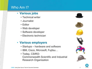 Who Am I?
           • Various jobs
                  •   Technical writer
                  •   Journalist
                  •   Editor
                  •   Web developer
                  •   Software developer
                  •   Electronic technician

           • Various employers
                  • Startups – hardware and software
                  • IBM, Cisco, Microsoft, Fujitsu…
                  • Today, CSIRO:
                    Commonwealth Scientific and Industrial
                    Research Organisation

CSIRO. Using Open Source Tools for Document Automation       2
 