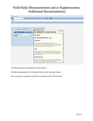 Field Help (Documentation and or Supplementary
             /Additional Documentation)




The Documentation is displayed as shown above.

Exit the documentation by clicking on the [x] at the top right corner.

Now access the second tab and click (one time) on the CITYTO field.




                                                                         20 of 21
 