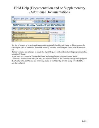 Field Help (Documentation and or Supplementary
             /Additional Documentation)




If a list of objects to be activated is provided, select all the objects (related to this program), by
clicking on each of them and then click on the [Continue] button or [hit Enter] to activate them
all.
Before we make any changes to create the Input Help, we will confirm that the program runs fine
using the T-Code.
If you have not created a Transaction Code while copying the program, create it now.
To create a Transaction Code (T-Code), we need the name of the Function Group Main program
[SAPLZ027393_009A] and use following menu in SE80 (or by directly using T-Code SE93 –
not shown here.)




                                                                                              4 of 21
 