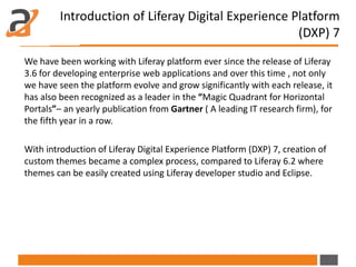 Introduction of Liferay Digital Experience Platform
(DXP) 7
We have been working with Liferay platform ever since the release of Liferay
3.6 for developing enterprise web applications and over this time , not only
we have seen the platform evolve and grow significantly with each release, it
has also been recognized as a leader in the “Magic Quadrant for Horizontal
Portals”– an yearly publication from Gartner ( A leading IT research firm), for
the fifth year in a row.
With introduction of Liferay Digital Experience Platform (DXP) 7, creation of
custom themes became a complex process, compared to Liferay 6.2 where
themes can be easily created using Liferay developer studio and Eclipse.
 